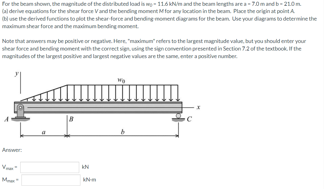 For the beam shown, the magnitude of the distributed load is wo = 11.6 kN/m and the beam lengths are a = 7.0 m and b = 21.0 m.
(a) derive equations for the shear force V and the bending moment M for any location in the beam. Place the origin at point A.
(b) use the derived functions to plot the shear-force and bending-moment diagrams for the beam. Use your diagrams to determine the
maximum shear force and the maximum bending moment.
Note that answers may be positive or negative. Here, "maximum" refers to the largest magnitude value, but you should enter your
shear force and bending moment with the correct sign, using the sign convention presented in Section 7.2 of the textbook. If the
magnitudes of the largest positive and largest negative values are the same, enter a positive number.
y
Wo
X
B
Answer:
Vmax=
Mmax =
a
kN
kN.m
b
C