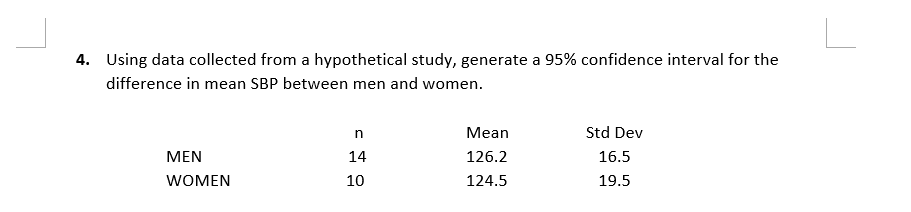 4. Using data collected from a hypothetical study, generate a 95% confidence interval for the
difference in mean SBP between men and women.
MEN
WOMEN
10
= 999
n
Mean
Std Dev
14
126.2
16.5
124.5
19.5