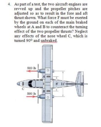 4. As part of a test, the two aircraft engines are
revved up and the propeller pitches are
adjusted so as to result in the fore and aft
thrust shown. What force F must be exerted
by the ground on each of the main braked
wheels at A and B to counteract the tuming
effect of the two propeller thrusts? Neglect
any effects of the nose wheel C, which is
turned 90° and unbraked.
500 Ib
8 14
B
500 lb
