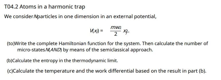 T04.2 Atoms in a harmonic trap
We consider Nparticles in one dimension in an external potential,
mw2
K(x) =
2 X7.
(to)Write the complete Hamiltonian function for the system. Then calculate the number of
micro-states MAND) by means of the semiclassical approach.
(b)Calculate the entropy in the thermodynamic limit.
(c)Calculate the temperature and the work differential based on the result in part (b).