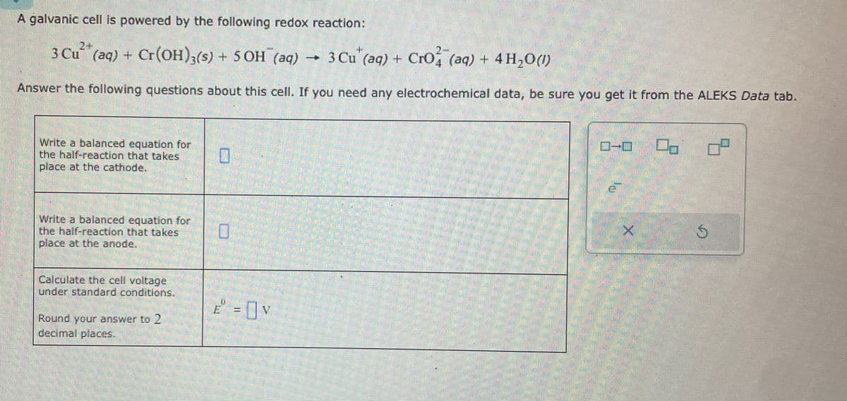 A galvanic cell is powered by the following redox reaction:
2+
3 Cu(aq) + Cr(OH)3(s) + 5 OH¯ (aq) -
3 Cu (aq) + CrO4(aq) + 4H2O(l)
+ 4H,00
Answer the following questions about this cell. If you need any electrochemical data, be sure you get it from the ALEKS Data tab.
Write a balanced equation for
the half-reaction that takes
place at the cathode.
Write a balanced equation for
the half-reaction that takes
place at the anode.
Calculate the cell voltage
under standard conditions.
Round your answer to 2
decimal places.
☐
E=V
X