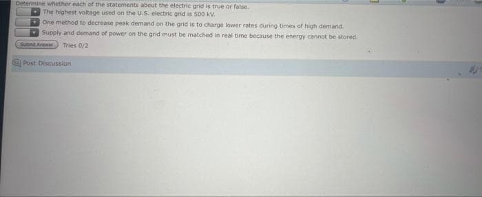 Determine whether each of the statements about the electric grid is true or false.
The highest voltage used on the U.S. electric grid is 500 kV.
One method to decrease peak demand on the grid is to charge lower rates during times of high demand.
Supply and demand of power on the grid must be matched in real time because the energy cannot be stored.
Submit Answer
Tries 0/2
Post Discussion
