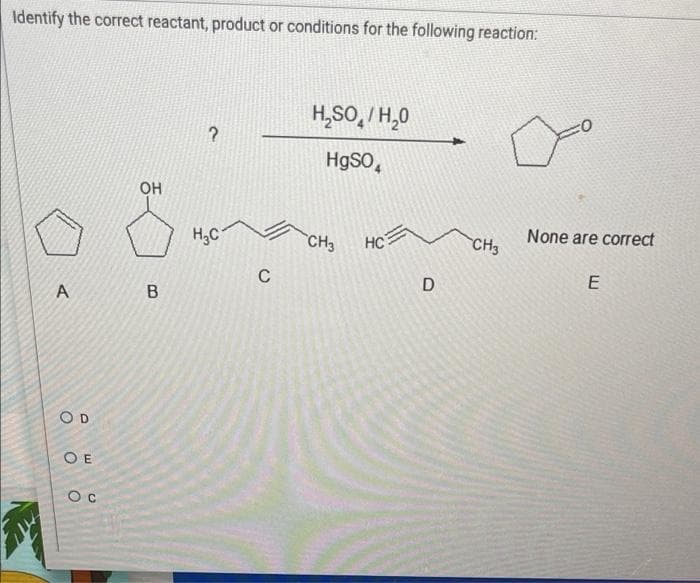 Identify the correct reactant, product or conditions for the following reaction:
H₂SO/H₂O
?
HgSO4
H₂C
HC
A
COD
OE
Ос
OH
B
C
CH3
D
CH3
None are correct
E