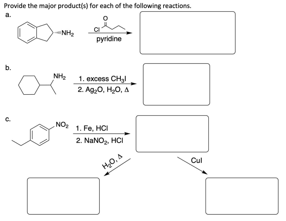 Provide the major product(s) for each of the following reactions.
a.
NH₂
pyridine
b.
1. excess CH3l
2. Ag₂O, H₂O, A
C.
1. Fe, HCI
2. NaNO2, HCI
NH₂
NO₂
H₂O, A
Cul