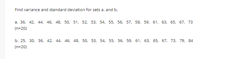 Find variance and standard deviation for sets a. and b.
а. 36, 42, 44, 46, 48,
50, 51, 52, 53, 54, 55, 56, 57, 58, 59, 61, 63, 65, 67, 73
(n=20)
b. 25, 30, 36, 42, 44, 46, 48, 50, 53, 54, 55, 56, 59, 61, 63, 65, 67, 73, 79, 84
(n=20)
