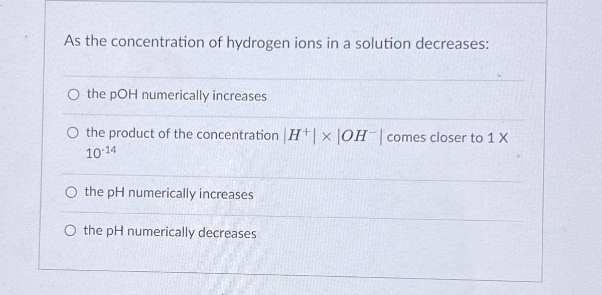 As the concentration of hydrogen ions in a solution decreases:
O the pOH numerically increases
O the product of the concentration |H|× |OH | comes closer to 1 X
10-14
O the pH numerically increases
O the pH numerically decreases