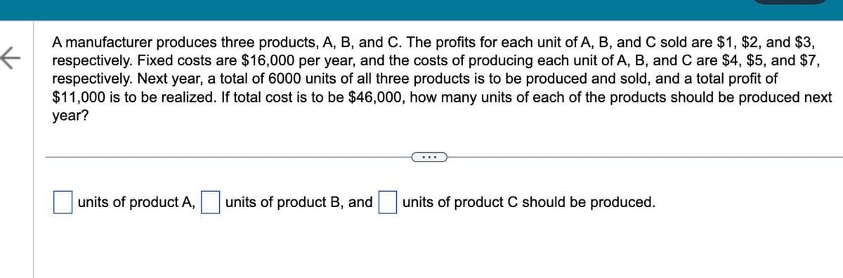 ←
A manufacturer produces three products, A, B, and C. The profits for each unit of A, B, and C sold are $1, $2, and $3,
respectively. Fixed costs are $16,000 per year, and the costs of producing each unit of A, B, and C are $4, $5, and $7,
respectively. Next year, a total of 6000 units of all three products is to be produced and sold, and a total profit of
$11,000 is to be realized. If total cost is to be $46,000, how many units of each of the products should be produced next
year?
units of product A,
units of product B, and
units of product C should be produced.