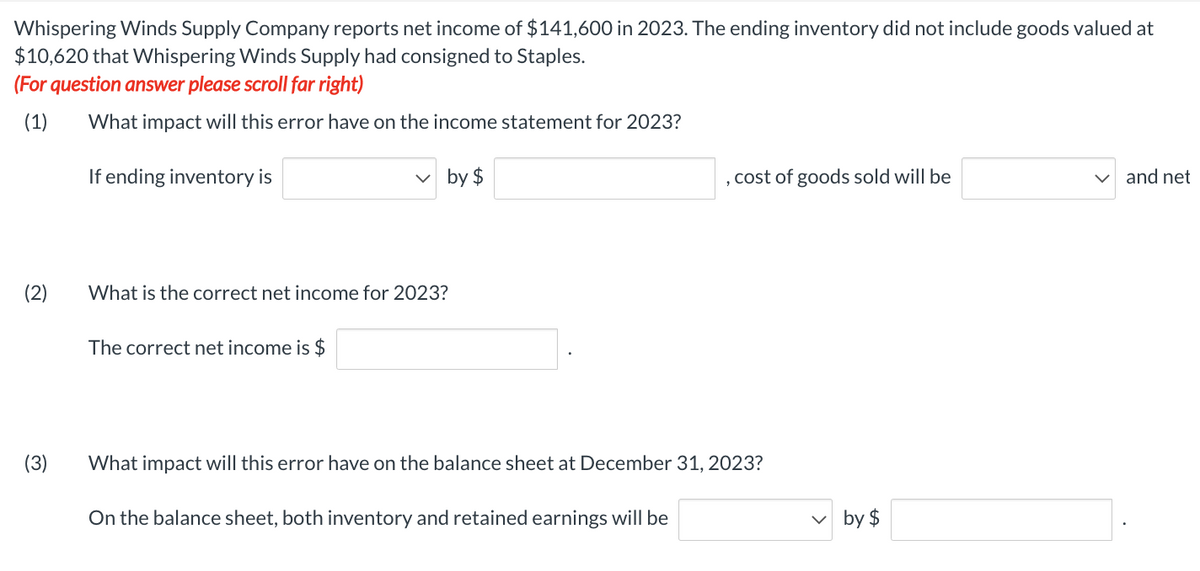 Whispering Winds Supply Company reports net income of $141,600 in 2023. The ending inventory did not include goods valued at
$10,620 that Whispering Winds Supply had consigned to Staples.
(For question answer please scroll far right)
(1) What impact will this error have on the income statement for 2023?
If ending inventory is
✓by $
(2)
(3)
What is the correct net income for 2023?
The correct net income is $
2
On the balance sheet, both inventory and retained earnings will be
cost of goods sold will be
What impact will this error have on the balance sheet at December 31, 2023?
by $
and net
