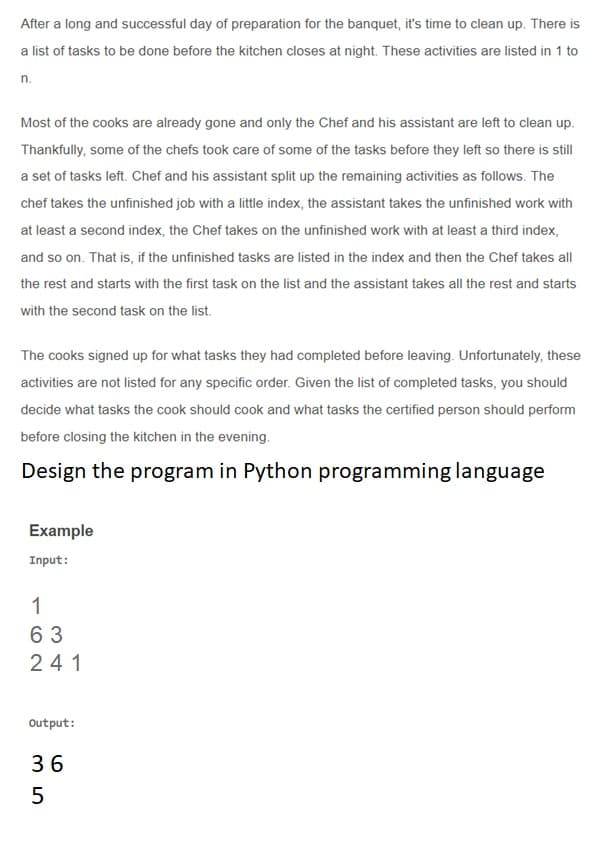 After a long and successful day of preparation for the banquet, it's time to clean up. There is
a list of tasks to be done before the kitchen closes at night. These activities are listed in 1 to
n.
Most of the cooks are already gone and only the Chef and his assistant are left to clean up.
Thankfully, some of the chefs took care of some of the tasks before they left so there is still
a set of tasks left. Chef and his assistant split up the remaining activities as follows. The
chef takes the unfinished job with a little index, the assistant takes the unfinished work with
at least a second index, the Chef takes on the unfinished work with at least a third index,
and so on. That is, if the unfinished tasks are listed in the index and then the Chef takes all
the rest and starts with the first task on the list and the assistant takes all the rest and starts
with the second task on the list.
The cooks signed up for what tasks they had completed before leaving. Unfortunately, these
activities are not listed for any specific order. Given the list of completed tasks, you should
decide what tasks the cook should cook and what tasks the certified person should perform
before closing the kitchen in the evening.
Design the program in Python programming language
Example
Input:
1
63
241
Output:
36

