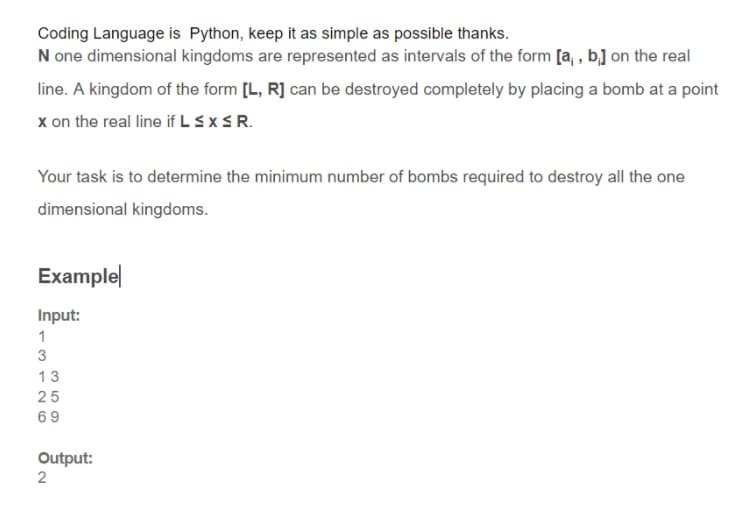 Coding Language is Python, keep it as simple as possible thanks.
N one dimensional kingdoms are represented as intervals of the form [a, , b] on the real
line. A kingdom of the form [L, R] can be destroyed completely by placing a bomb at a point
x on the real line if LSXSR.
Your task is to determine the minimum number of bombs required to destroy all the one
dimensional kingdoms.
Examplel
Input:
1
13
25
69
Output:
