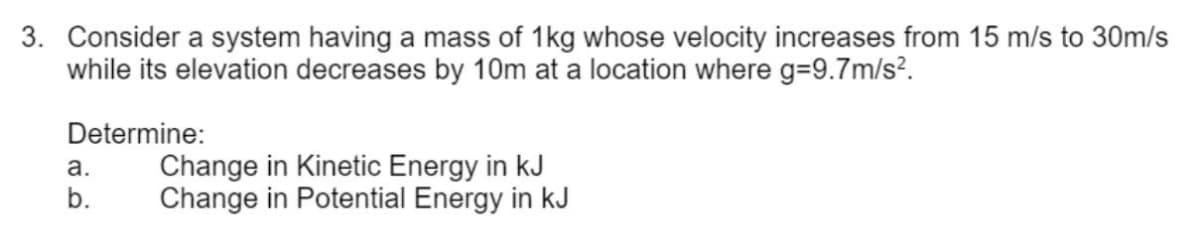 3. Consider a system having a mass of 1kg whose velocity increases from 15 m/s to 30m/s
while its elevation decreases by 10m at a location where g=9.7m/s².
Determine:
a.
b.
Change in Kinetic Energy in kJ
Change in Potential Energy in kJ