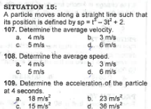 SITUATION 15:
A particle moves along a straight line such that
its position is defined by sp=t-3t² +2.
107. Determine the average velocity.
4 m/s
5 m/s-
b. 3 m/s
d. 6 m/s
a.
c.
108. Determine the average speed.
4 m/s
b. 3 m/s
5 m/s
d. 6 m/s
a.
c.
109. Determine the acceleration of the particle
at 4 seconds.
a. 18 m/s²
15 m/s²
b. 23 m/s²
d. 36 m/s²