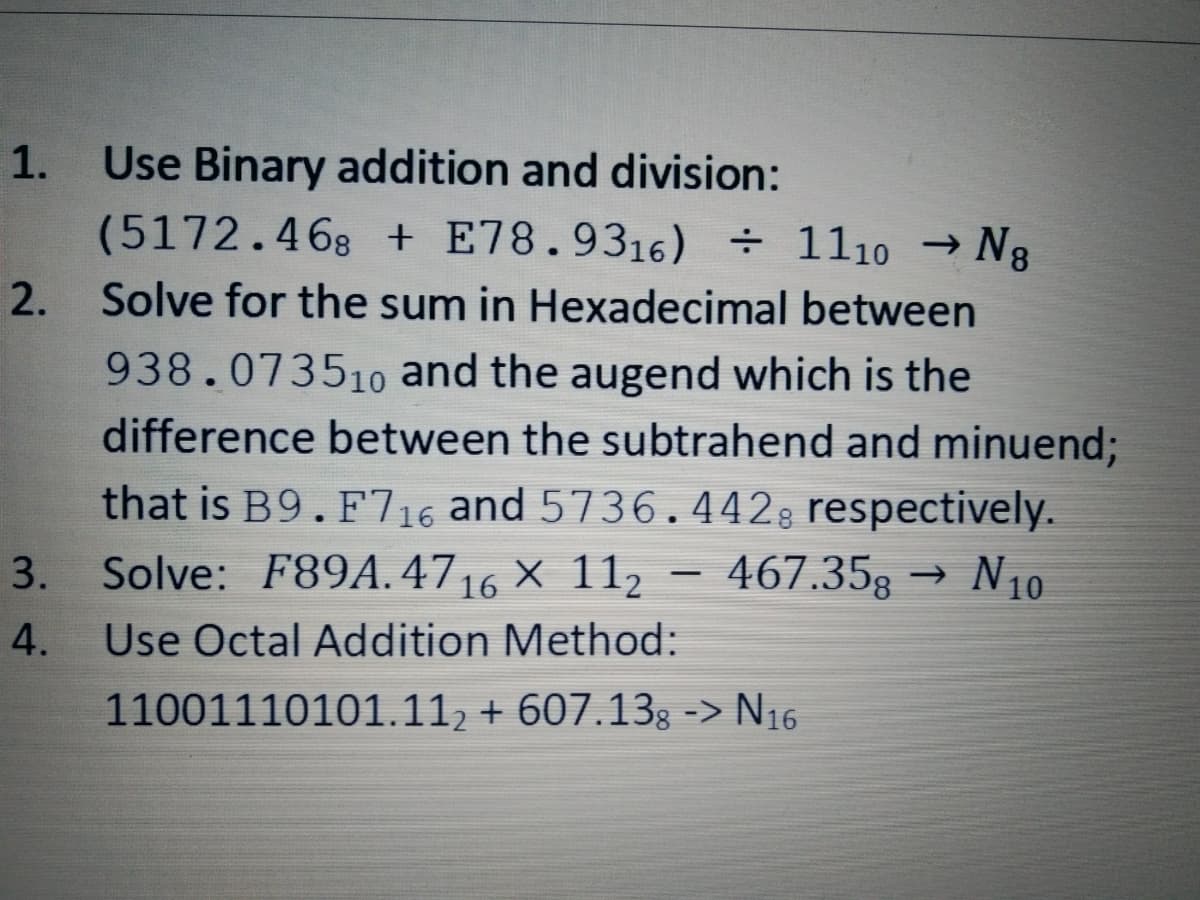 Use Binary addition and division:
→ N8
(5172.468 +E78.9316) + 1110 →
2. Solve for the sum in Hexadecimal between
938.073510 and the augend which is the
difference between the subtrahend and minuend;
that is B9. F716 and 5736.442, respectively.
3. Solve: F89A.4716 × 112
→ N1₁0
467.35g
4.
Use Octal Addition Method:
11001110101.112 + 607.138 -> N16
1.
-