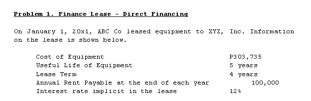 Problem 1. Finance Lease
Direct Financing
-
On January 1, 20x1, ABC Co leased equipment to XYZ,
on the lease is shown below.
Inc. Information
Cost of Equipment
P303,735
Useful Life of Equi pment
5 years
Lease Term
4 years
Annual Rent Payable at the end of each year
100,000
Interest rate implicit in the lease
12*
