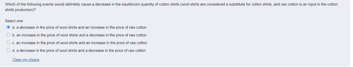 Which of the following events would definitely cause a decrease in the equilibrium quantity of cotton shirts (wool shirts are considered a substitute for cotton shirts, and raw cotton is an input in the cotton
shirts production)?
Select one:
Ⓒa. a decrease in the price of wool shirts and an increase in the price of raw cotton
O b. an increase in the price of wool shirts and a decrease in the price of raw cotton
O c. an increase in the price of wool shirts and an increase in the price of raw cotton
O d. a decrease in the price of wool shirts and a decrease in the price of raw cotton
Clear my choice