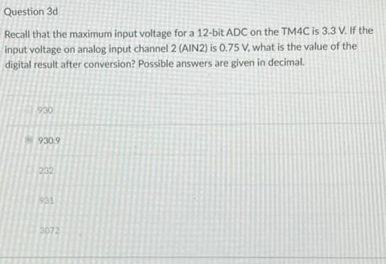 Question 3d
Recall that the maximum input voltage for a 12-bit ADC on the TM4C is 3.3 V. If the
input voltage on analog input channel 2 (AIN2) is 0.75 V, what is the value of the
digital result after conversion? Possible answers are given in decimal.
930
930.9
232
931
3072
