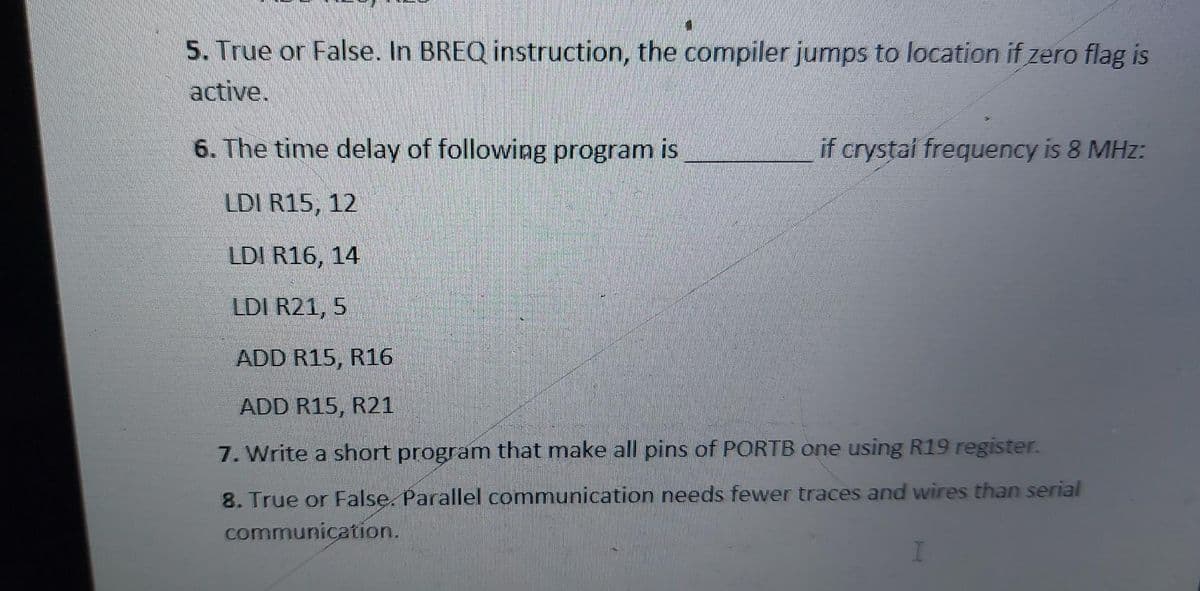 5. True or False. In BREQ instruction, the compiler jumps to location if zero flag is
active.
6. The time delay of following program is
if crystai frequency is 8 MHz:
LDI R15, 12
LDI R16, 14
LDI R21, 5
ADD R15, R16
ADD R15, R21
7. Write a short program that make all pins of PORTB one using R19 register.
8. True or False. Parallel communication needs fewer traces and wires than serial
communication.
