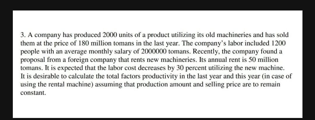 3. A company has produced 2000 units of a product utilizing its old machineries and has sold
them at the price of 180 million tomans in the last year. The company's labor included 1200
people with an average monthly salary of 2000000 tomans. Recently, the company found a
proposal from a foreign company that rents new machineries. Its annual rent is 50 million
tomans. It is expected that the labor cost decreases by 30 percent utilizing the new machine.
It is desirable to calculate the total factors productivity in the last year and this year (in case of
using the rental machine) assuming that production amount and selling price are to remain
constant.
