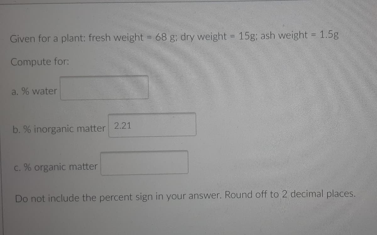 Given for a plant: fresh weight = 68 g; dry weight = 15g; ash weight = 1.5g
Compute for:
a. % water
b. % inorganic matter 2.21
C. % organic matter
Do not include the percent sign in your answer. Round off to 2 decimal places.
