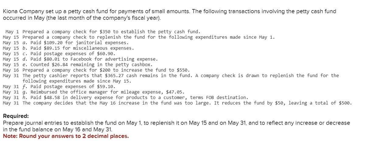 Kiona Company set up a petty cash fund for payments of small amounts. The following transactions involving the petty cash fund
occurred in May (the last month of the company's fiscal year).
May 1 Prepared a company check for $350 to establish the petty cash fund.
May 15 Prepared a company check to replenish the fund for the following expenditures made since May 1.
May 15 a. Paid $109.20 for janitorial expenses.
May 15 b. Paid $89.15 for miscellaneous expenses.
May 15 c. Paid postage expenses of $60.90.
May 15 d. Paid $80.01 to Facebook for advertising expense.
May 15 e. Counted $26.84 remaining in the petty cashbox.
May 16 Prepared a company check for $200 to increase the fund to $550.
May 31 The petty cashier reports that $365.27 cash remains in the fund. A company check is drawn to replenish the fund for the
following expenditures made since May 15.
May 31 f. Paid postage expenses of $59.10.
May 31 g. Reimbursed the office manager for mileage expense, $47.05.
May 31 h. Paid $48.58 in delivery expense for products to a customer, terms FOB destination.
May 31 The company decides that the May 16 increase in the fund was too large. It reduces the fund by $50, leaving a total of $500.
Required:
Prepare journal entries to establish the fund on May 1, to replenish it on May 15 and on May 31, and to reflect any increase or decrease
in the fund balance on May 16 and May 31.
Note: Round your answers to 2 decimal places.