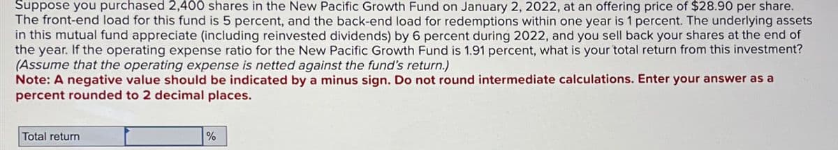 Suppose you purchased 2,400 shares in the New Pacific Growth Fund on January 2, 2022, at an offering price of $28.90 per share.
The front-end load for this fund is 5 percent, and the back-end load for redemptions within one year is 1 percent. The underlying assets
in this mutual fund appreciate (including reinvested dividends) by 6 percent during 2022, and you sell back your shares at the end of
the year. If the operating expense ratio for the New Pacific Growth Fund is 1.91 percent, what is your total return from this investment?
(Assume that the operating expense is netted against the fund's return.)
Note: A negative value should be indicated by a minus sign. Do not round intermediate calculations. Enter your answer as a
percent rounded to 2 decimal places.
Total return
%