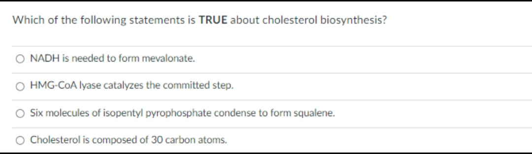 Which of the following statements is TRUE about cholesterol biosynthesis?
O NADH is needed to form mevalonate.
O HMG-CoA lyase catalyzes the committed step.
Six molecules of isopentyl pyrophosphate condense to form squalene.
O Cholesterol is composed of 30 carbon atoms.