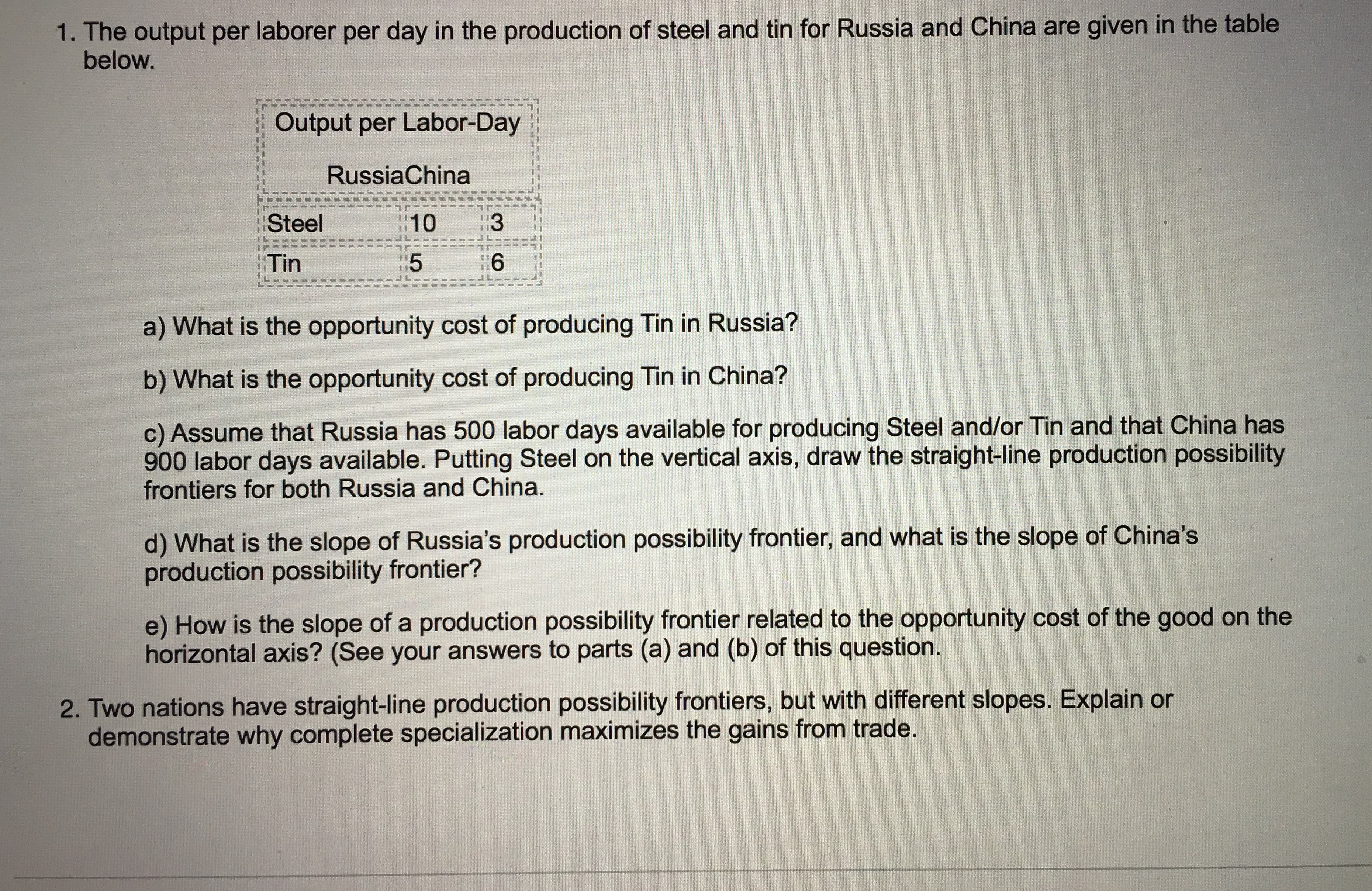 1. The output per laborer per day in the production of steel and tin for Russia and China are given in the table
below.
Output per Labor-Day
RussiaChina
Steel
10
3
5
6
Tin
a) What is the opportunity cost of producing Tin in Russia?
b) What is the opportunity cost of producing Tin in China?
c) Assume that Russia has 500 labor days available for producing Steel and/or Tin and that China has
900 labor days available. Putting Steel on the vertical axis, draw the straight-line production possibility
frontiers for both Russia and China.
d) What is the slope of Russia's production possibility frontier, and what is the slope of China's
production possibility frontier?
e) How is the slope of a production possibility frontier related to the opportunity cost of the good on the
horizontal axis? (See your answers to parts (a) and (b) of this question.
2. Two nations have straight-line production possibility frontiers, but with different slopes. Explain or
demonstrate why complete specialization maximizes the gains from trade.
CO
LO
