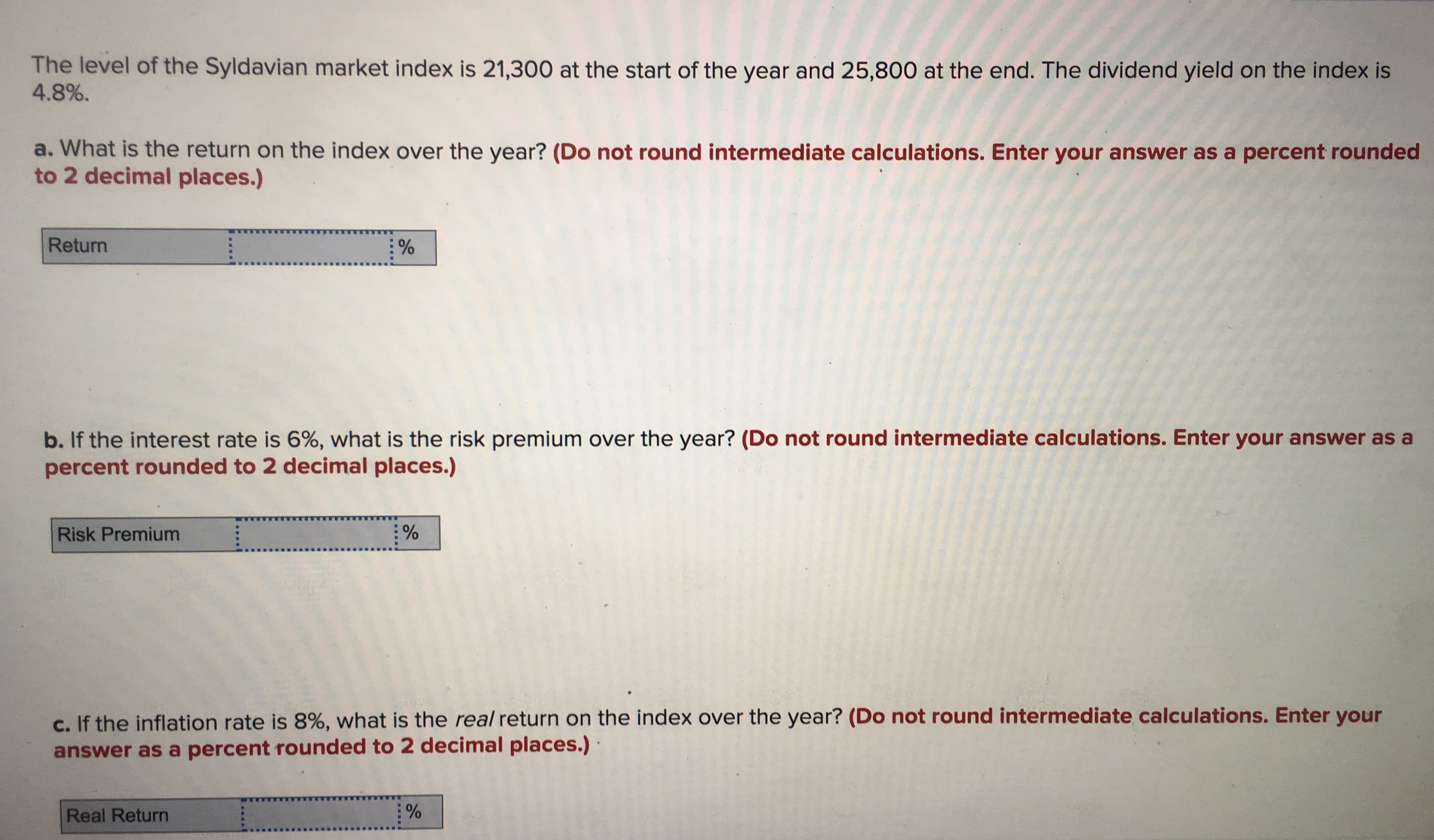 The level of the Syldavian market index is 21,300 at the start of the year and 25,800 at the end. The dividend yield on the index is
4.8%.
a. What is the return on the index over the year? (Do not round intermediate calculations. Enter your answer as a percent rounded
to 2 decimal places.)
Return
%
b. If the interest rate is 6%, what is the risk premium over the year? (Do not round intermediate calculations. Enter your answer as a
percent rounded to 2 decimal places.)
Risk Premium
c. If the inflation rate is 8%, what is the real return on the index over the year? (Do not round intermediate calculations. Enter your
answer as a percent rounded to 2 decimal places.)
%
Real Return
