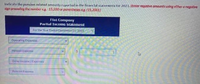 Indicate the pension-relsted amounts reported in thr financial statements for 2021. (Enter negative amounts using eilher a negative
sign preceding the number eg. 15,200 or parentheses eg. (15,200))
Flint Company
Paillal Incume Statement
For the Year Ended Oacembar31,2021
Operating Expenses
Pension Expense
Other income/ Expenses
Pencinn Fvpense
