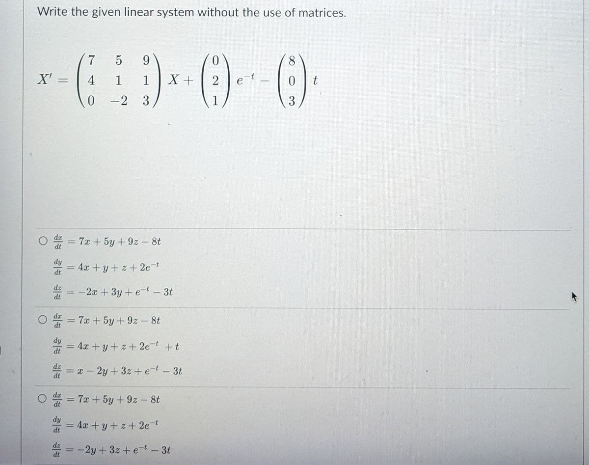 Write the given linear system without the use of matrices.
9.
8
X' =
4
1
1
X+
2
it.
e
0 -2 3
1
3
= 7x +5y +9z- 8t
dt
dy
= 4x + y+ z+ 2e-t
dt
dz
-2x +3y+ et- 3t
dt
dx
dt
7x +5y+9z- 8t
|
dy
= 4x +y+z+ 2et +t
dt
dz
= x - 2y+3z +e-t-3t
dt
dx
= 7x + 5y+9z - 8t
dt
dy
= 4x + y+ z+ 2e-t
dt
dz
-2y+3z+ e-t -3t
dt
