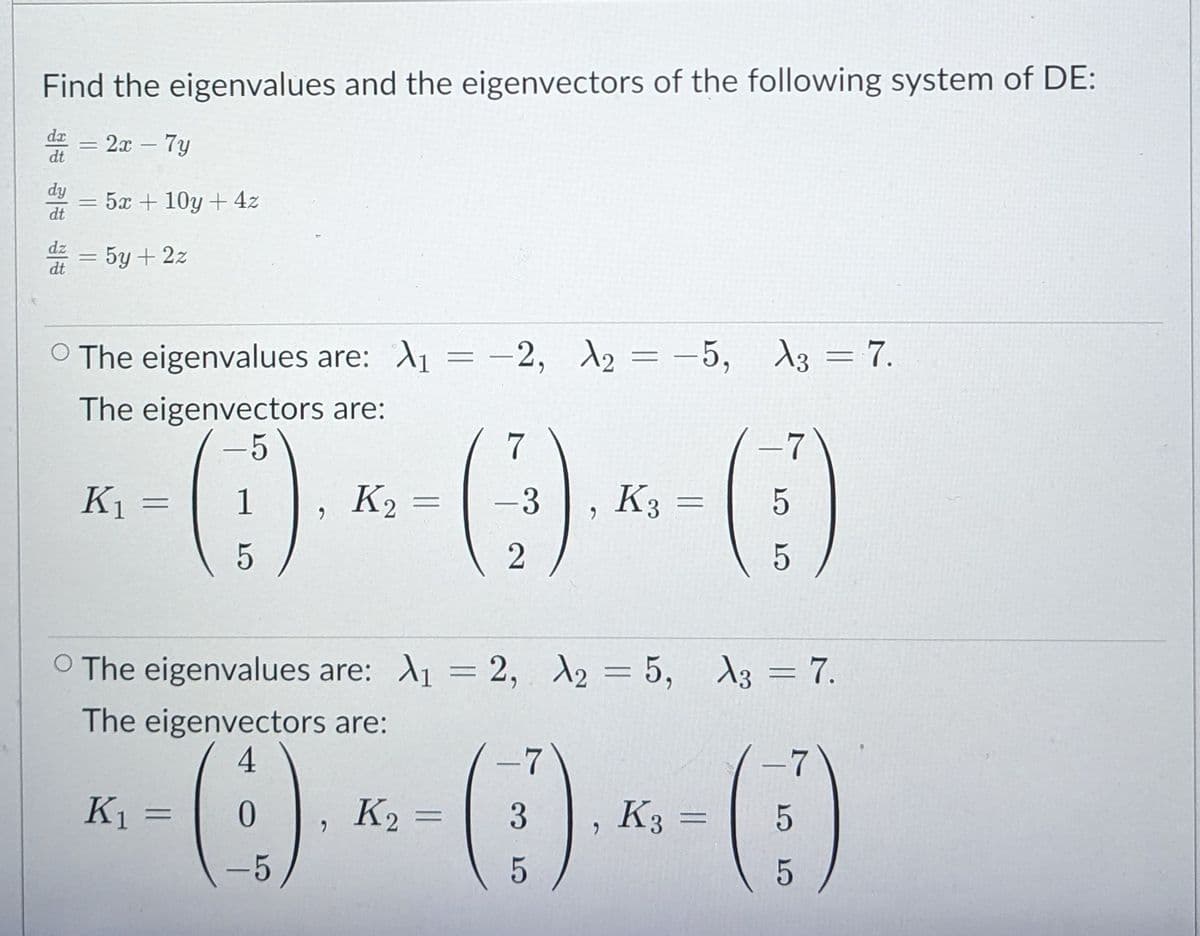 Find the eigenvalues and the eigenvectors of the following system of DE:
dx
2т - 7у
dt
dy
5x + 10y + 4z
dt
dz
5y + 2z
%3D
dt
O The eigenvalues are: A1 = -2, 2 = -5, 13 = 7.
The eigenvectors are:
(0)
K1
1
K2
-3
K3
%3D
6.
5
O The eigenvalues are: A1 = 2, d2 = 5, A3 = 7.
%3D
The eigenvectors are:
4
()
-7
K1 =
K2
3
K3
%3D
%3D
-5
