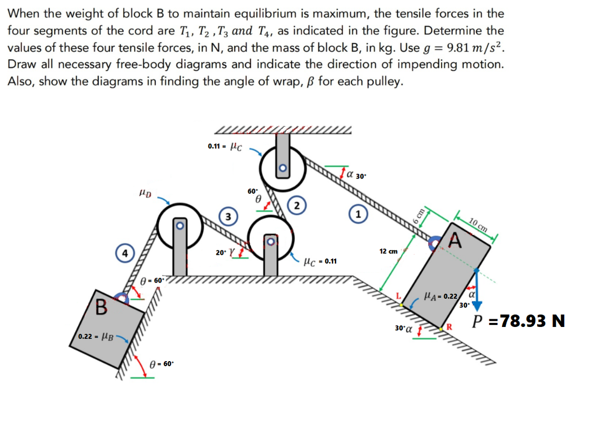 When the weight of block B to maintain equilibrium is maximum, the tensile forces in the
four segments of the cord are T₁, T₂, T3 and T4, as indicated in the figure. Determine the
values of these four tensile forces, in N, and the mass of block B, in kg. Use g = 9.81 m/s².
Draw all necessary free-body diagrams and indicate the direction of impending motion.
Also, show the diagrams in finding the angle of wrap, ß for each pulley.
0.11 = c
α 30°
HD
20- Y
B
0.22= B
8= 60°
8 = 60°
HC = 0.11
12 cm
30° α
6 cm ₁
HA=0.22
R
10 cm
➖➖➖➖➖------
α
30°
P =78.93 N