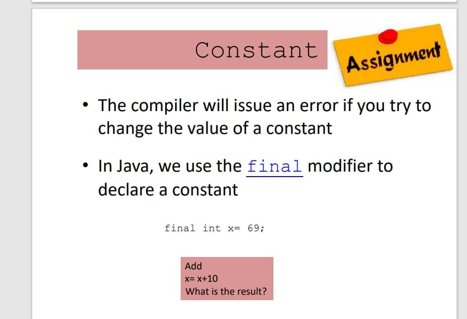Constant
Assignment
• The compiler will issue an error if you try to
change the value of a constant
• In Java, we use the final modifier to
declare a constant
final int x= 69;
Add
x= x+10
What is the result?