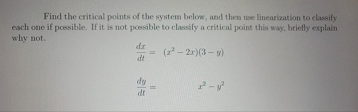 Find the critical points of the system below, and then use linearization to classify
each one if possible. If it is not possible to classify a critical point this way, briefly explain
why not.
(x² - 2x)(3-y)
dx
dt
dy
dt
x² - y²