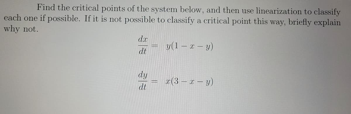 Find the critical points of the system below, and then use linearization to classify
each one if possible. If it is not possible to classify a critical point this way, briefly explain
why not.
dx
dt
dy
dt
y(1 − x - y)
x(3 - x - y)