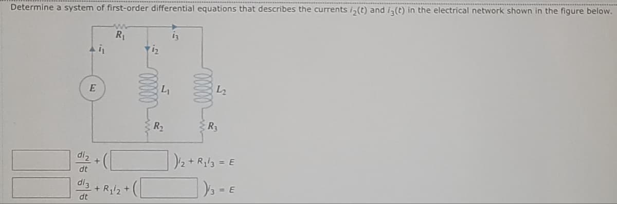 Determine a system of first-order differential equations that describes the currents i₂(t) and i3 (t) in the electrical network shown in the figure below.
Ai₁
E
diz
dl3
dt
w
R₁
+ R₁/2 +
i₂
R₂
00000
L2
R3
)/2 + R₁l3 = E
)/3 =
3 = E