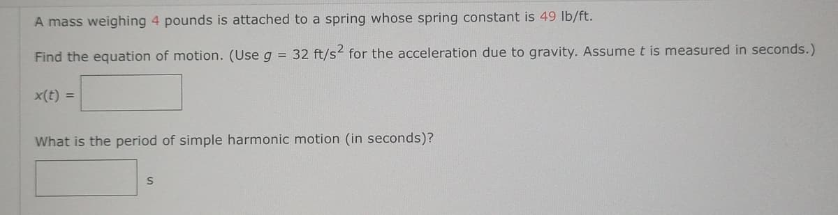 A mass weighing 4 pounds is attached to a spring whose spring constant is 49 lb/ft.
Find the equation of motion. (Use g = 32 ft/s² for the acceleration due to gravity. Assume t is measured in seconds.)
x(t) =
What is the period of simple harmonic motion (in seconds)?
S