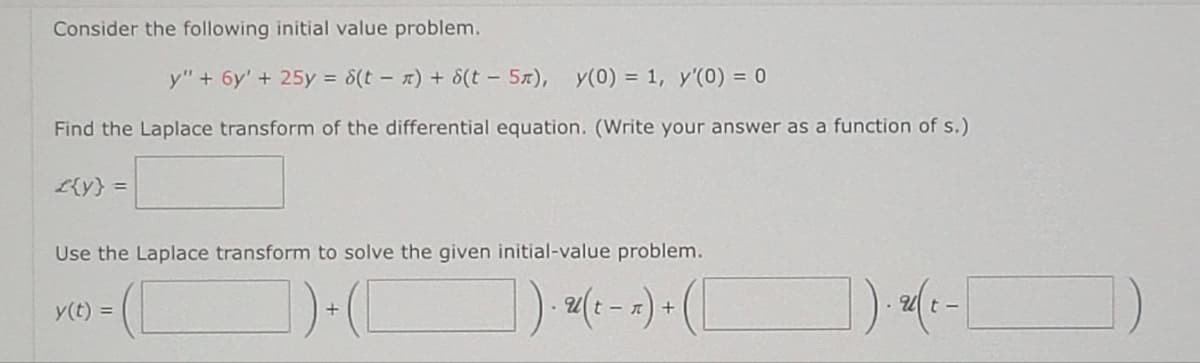 Consider the following initial value problem.
y" + 6y' + 25y = 8(t) + 6(t5a), y(0) = 1, y'(0) = 0
Find the Laplace transform of the differential equation. (Write your answer as a function of s.)
£{y} =
Use the Laplace transform to solve the given initial-value problem.
- (C
])+([
]).(²-x)+ ( [
y(t) =
]). 2(t-