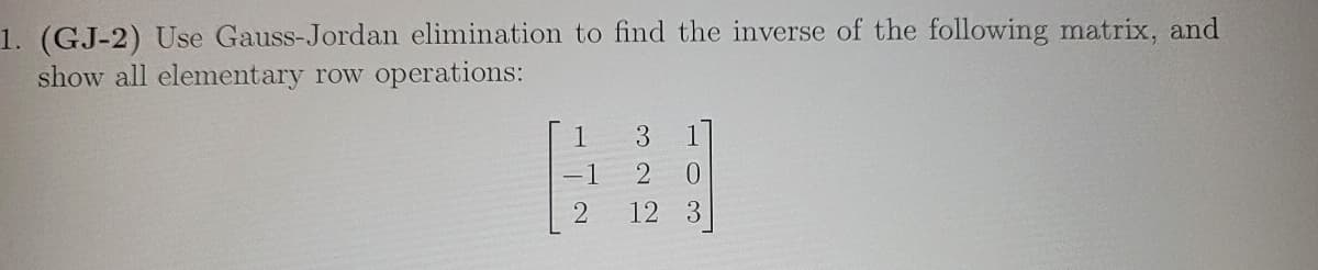 1. (GJ-2) Use Gauss-Jordan elimination to find the inverse of the following matrix, and
show all elementary row operations:
1 3
-1
2
2 0
12 3