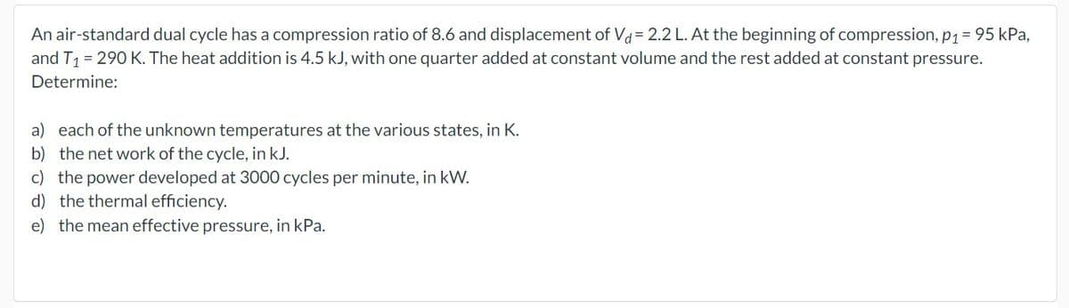 An air-standard dual cycle has a compression ratio of 8.6 and displacement of Vd = 2.2 L. At the beginning of compression, p₁ = 95 kPa,
and T₁ = 290 K. The heat addition is 4.5 kJ, with one quarter added at constant volume and the rest added at constant pressure.
Determine:
a) each of the unknown temperatures at the various states, in K.
b) the net work of the cycle, in kJ.
c) the power developed at 3000 cycles per minute, in kW.
d) the thermal efficiency.
e) the mean effective pressure, in kPa.