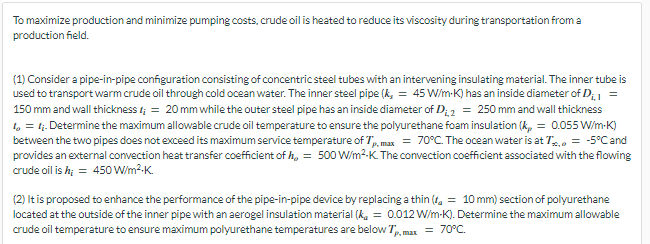 To maximize production and minimize pumping costs, crude oil is heated to reduce its viscosity during transportation from a
production field.
(1) Consider a pipe-in-pipe configuration consisting of concentric steel tubes with an intervening insulating material. The inner tube is
used to transport warm crude oil through cold ocean water. The inner steel pipe (k, = 45 W/m-K) has an inside diameter of D₁, 1 =
150 mm and wall thickness t; = 20 mm while the outer steel pipe has an inside diameter of D₁,2 = 250 mm and wall thickness
to = 1;. Determine the maximum allowable crude oil temperature to ensure the polyurethane foam insulation (k = 0.055 W/m-K)
between the two pipes does not exceed its maximum service temperature of 7p,max = 70°C. The ocean water is at T, = -5°C and
provides an external convection heat transfer coefficient of h, = 500 W/m²K. The convection coefficient associated with the flowing
crude oil is h; = 450 W/m².K.
(2) It is proposed to enhance the performance of the pipe-in-pipe device by replacing a thin (= 10 mm) section of polyurethane
located at the outside of the inner pipe with an aerogel insulation material (k = 0.012 W/m-K). Determine the maximum allowable
crude oil temperature to ensure maximum polyurethane temperatures are below Tp. max = 70°C.