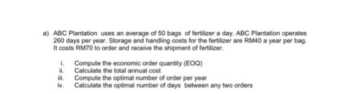 a) ABC Plantation uses an average of 50 bags of fertilizer a day. ABC Plantation operates
260 days per year. Storage and handling costs for the fertilizer are RM40 a year per bag.
It costs RM70 to order and receive the shipment of fertilizer.
i.
ii.
Compute the economic order quantity (EOQ)
Calculate the total annual cost
iii. Compute the optimal number of order per year
iv.
Calculate the optimal number of days between any two orders