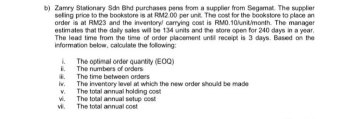 b) Zamry Stationary Sdn Bhd purchases pens from a supplier from Segamat. The supplier
selling price to the bookstore is at RM2.00 per unit. The cost for the bookstore to place an
order is at RM23 and the inventory/ carrying cost is RM0.10/unit/month. The manager
estimates that the daily sales will be 134 units and the store open for 240 days in a year.
The lead time from the time of order placement until receipt is 3 days. Based on the
information below, calculate the following:
i. The optimal order quantity (EOQ)
ii.
The numbers of orders
iii.
The time between orders
iv.
V.
vi.
vii.
The inventory level at which the new order should be made
The total annual holding cost
The total annual setup cost
The total annual cost