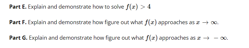 Part E. Explain and demonstrate how to solve f(x) > 4
Part F. Explain and demonstrate how figure out what f(x) approaches as æ → o.
Part G. Explain and demonstrate how figure out what f(x) approaches as x → - ∞.
