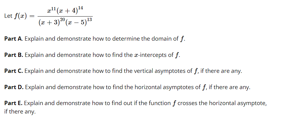 al1 (x + 4)*
Let f(x)
20
(x + 3) (x – 5)13
Part A. Explain and demonstrate how to determine the domain of f.
Part B. Explain and demonstrate how to find the x-intercepts of f.
Part C. Explain and demonstrate how to find the vertical asymptotes of f, if there are any.
Part D. Explain and demonstrate how to find the horizontal asymptotes of f, if there are any.
Part E. Explain and demonstrate how to find out if the function f crosses the horizontal asymptote,
if there any.
