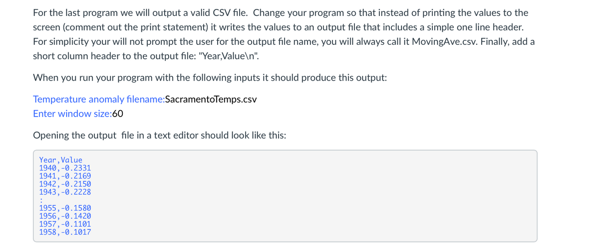 For the last program we will output a valid CSV file. Change your program so that instead of printing the values to the
screen (comment out the print statement) it writes the values to an output file that includes a simple one line header.
For simplicity your will not prompt the user for the output file name, you will always call it MovingAve.csv. Finally, add a
short column header to the output file: "Year,Value\n".
When you run your program with the following inputs it should produce this output:
Temperature anomaly filename:SacramentoTemps.csv
Enter window size:60
Opening the output file in a text editor should look like this:
Year,Value
1940,-0.2331
1941, -0.2169
1942, -0.2150
1943, -0.2228
1955, -0.1580
1956, -0.1420
1957,-0.1101
1958, -0.1017
