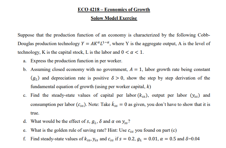 ECO 4218 – Economics of Growth
Solow Model Exercise
Suppose that the production function of an economy is characterized by the following Cobb-
Douglas production technology Y = AK“L²-«, where Y is the aggregate output, A is the level of
technology, K is the capital stock, L is the labor and 0 < a < 1.
a. Express the production function in per worker.
b. Assuming closed economy with no government, A = 1, labor growth rate being constant
(gL) and depreciation rate is positive 8 > 0, show the step by step derivation of the
fundamental equation of growth (using per worker capital, k)
c. Find the steady-state values of capital per labor (kss), output per labor (yss) and
consumption per labor (Css). Note: Take kss = 0 as given, you don't have to show that it is
%3D
true.
d. What would be the effect of s, 91, 8 and a on yss?
e. What is the golden rule of saving rate? Hint: Use css you found on part (c)
f. Find steady-state values of k ss, Yss and css if s = 0.2, gı = 0.01, a = 0.5 and 8=0.04
