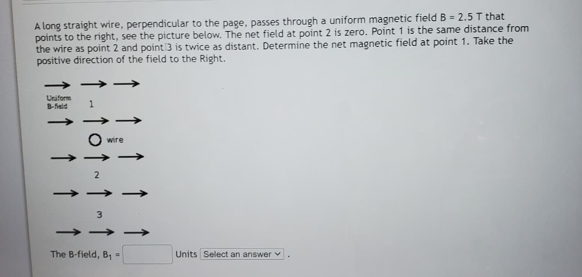 A long straight wire, perpendicular to the page, passes through a uniform magnetic field B = 2.5 T that
points to the right, see the picture below. The net field at point 2 is zero. Point 1 is the same distance from
the wire as point 2 and point3 is twice as distant. Determine the net magnetic field at point 1. Take the
positive direction of the field to the Right.
Uniform
B-Feld
1
O wire
The B-field, B1 =
Units Select an answer v
2.
