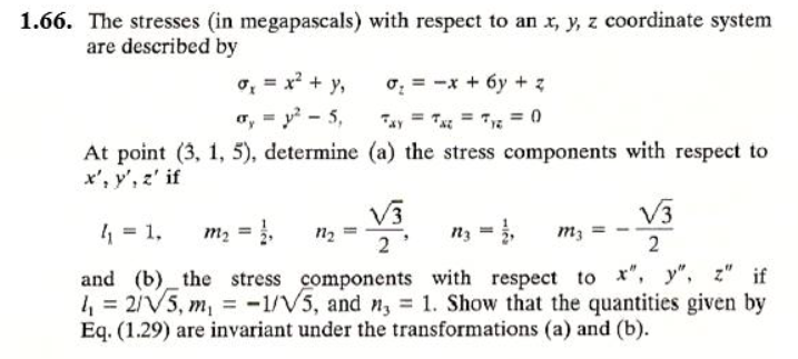 1.66. The stresses (in megapascals) with respect to an x, y, z coordinate system
are described by
o, = x? + y,
o, = y - 5,
o: = -x + 6y + z
Tay = T = 7 = 0
At point (3, 1, 5), determine (a) the stress components with respect to
x', y', z' if
V3
V3
4 = 1,
m2 = ,
n2
and (b) the stress components with respect to ", y", z" if
4 = 2/V5, m, = -1/V5, and n, = 1. Show that the quantities given by
Eq. (1.29) are invariant under the transformations (a) and (b).
%3D
