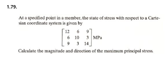 1.79.
At a specified point in a member, the state of stress with respect to a Carte-
sian coordinate system is given by
97
6 10
12
3 | MPа
3 14
Calculate the magnitude and direction of the maximum principal stress.
